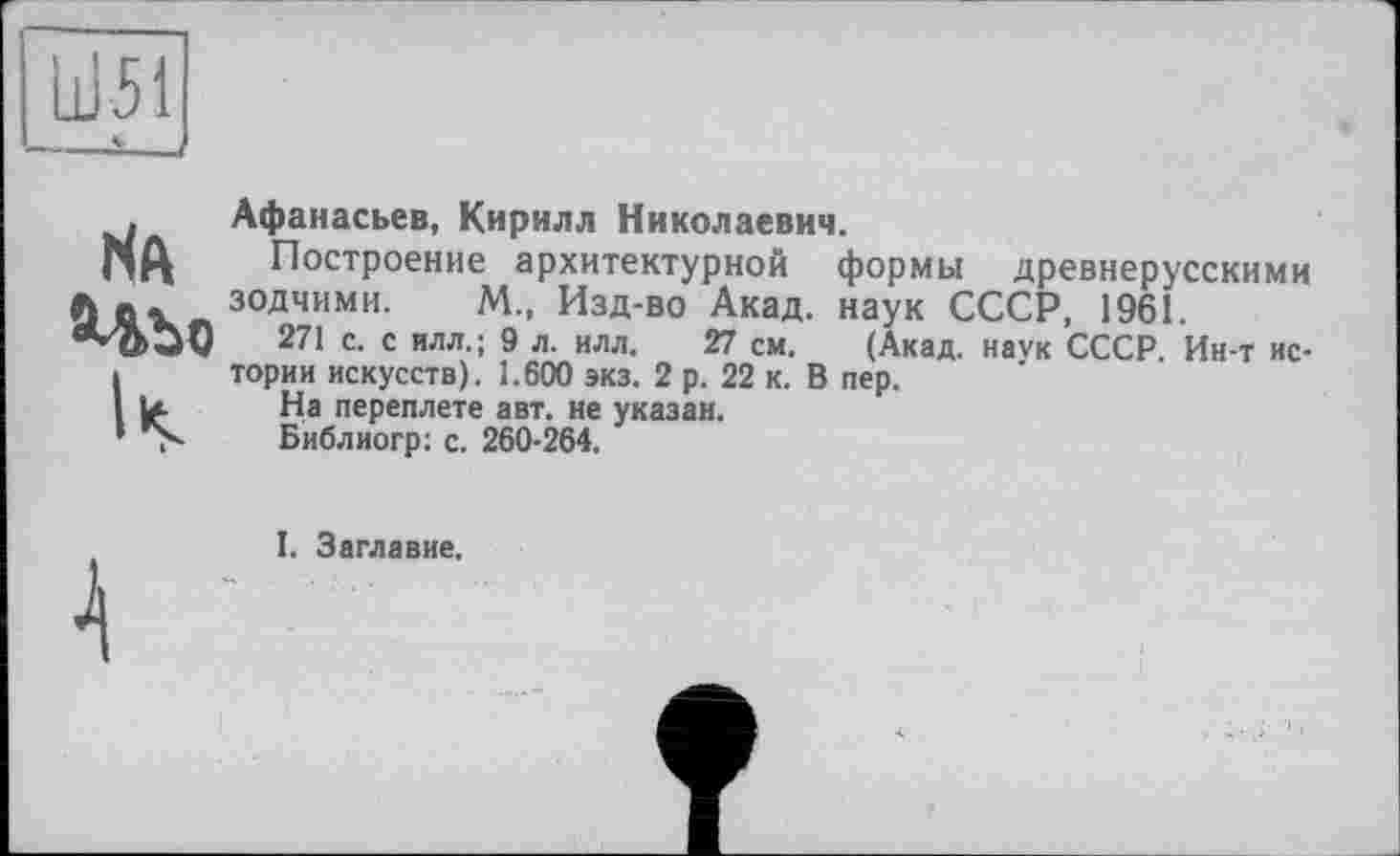 ﻿Ш51
Л
Na Ubo
Афанасьев, Кирилл Николаевич.
Построение архитектурной формы древнерусскими зодчими. М„ Изд-во Акад, наук СССР, 1961.
271 с. с илл.; 9 л. илл. 27 см. (Акад, наук СССР. Ин-т истории искусств). 1.600 экз. 2 р. 22 к. В пер.
На переплете авт. не указан.
Библиогр: с. 260-264.
I. Заглавие.